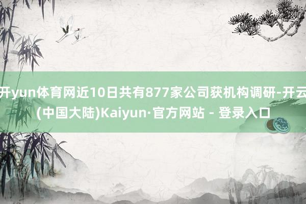 开yun体育网近10日共有877家公司获机构调研-开云(中国大陆)Kaiyun·官方网站 - 登录入口